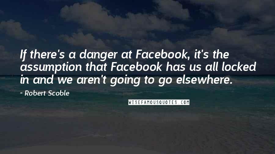 Robert Scoble Quotes: If there's a danger at Facebook, it's the assumption that Facebook has us all locked in and we aren't going to go elsewhere.