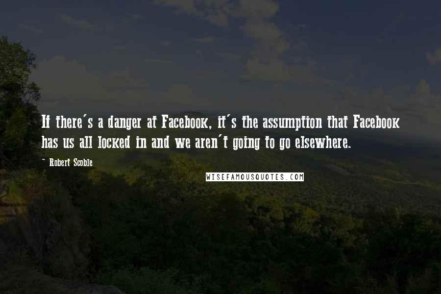 Robert Scoble Quotes: If there's a danger at Facebook, it's the assumption that Facebook has us all locked in and we aren't going to go elsewhere.