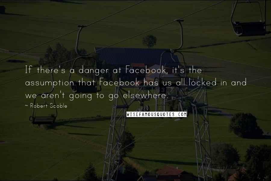 Robert Scoble Quotes: If there's a danger at Facebook, it's the assumption that Facebook has us all locked in and we aren't going to go elsewhere.