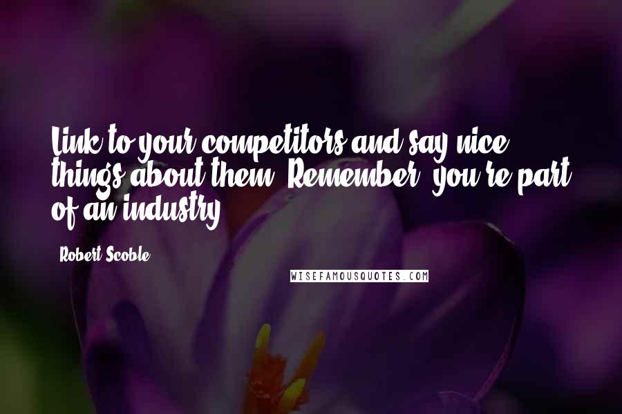 Robert Scoble Quotes: Link to your competitors and say nice things about them. Remember, you're part of an industry.