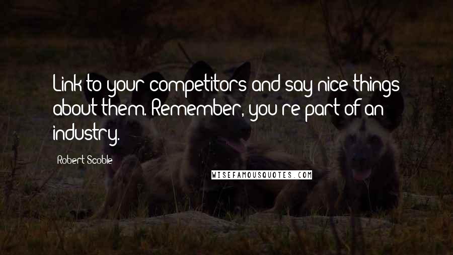 Robert Scoble Quotes: Link to your competitors and say nice things about them. Remember, you're part of an industry.