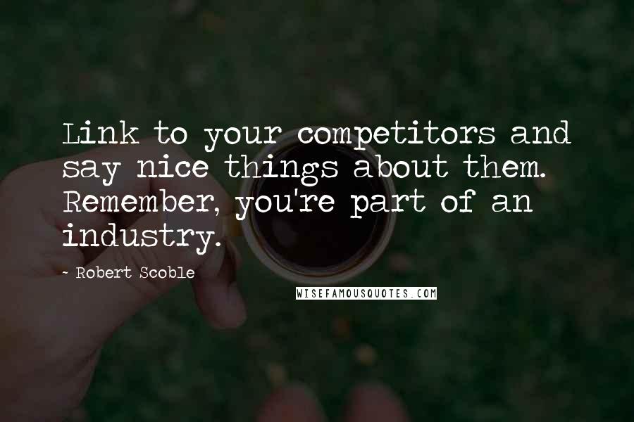 Robert Scoble Quotes: Link to your competitors and say nice things about them. Remember, you're part of an industry.