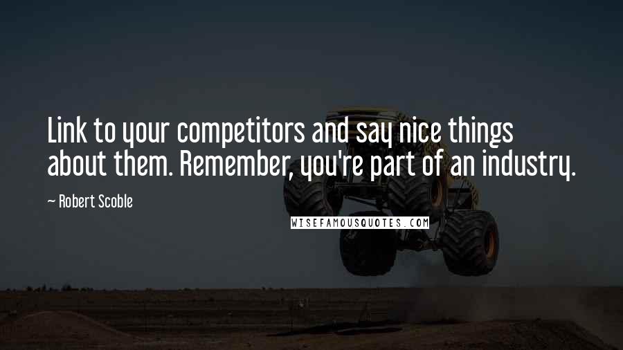 Robert Scoble Quotes: Link to your competitors and say nice things about them. Remember, you're part of an industry.