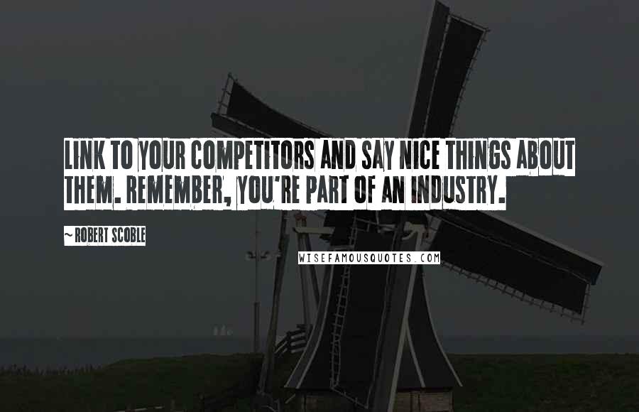 Robert Scoble Quotes: Link to your competitors and say nice things about them. Remember, you're part of an industry.