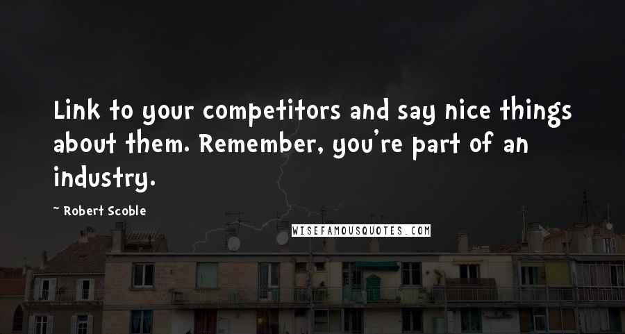 Robert Scoble Quotes: Link to your competitors and say nice things about them. Remember, you're part of an industry.