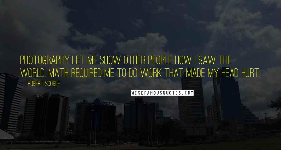 Robert Scoble Quotes: Photography let me show other people how I saw the world. Math required me to do work that made my head hurt.