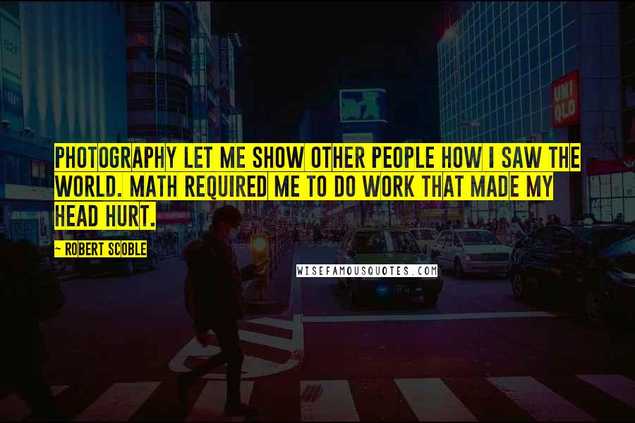 Robert Scoble Quotes: Photography let me show other people how I saw the world. Math required me to do work that made my head hurt.