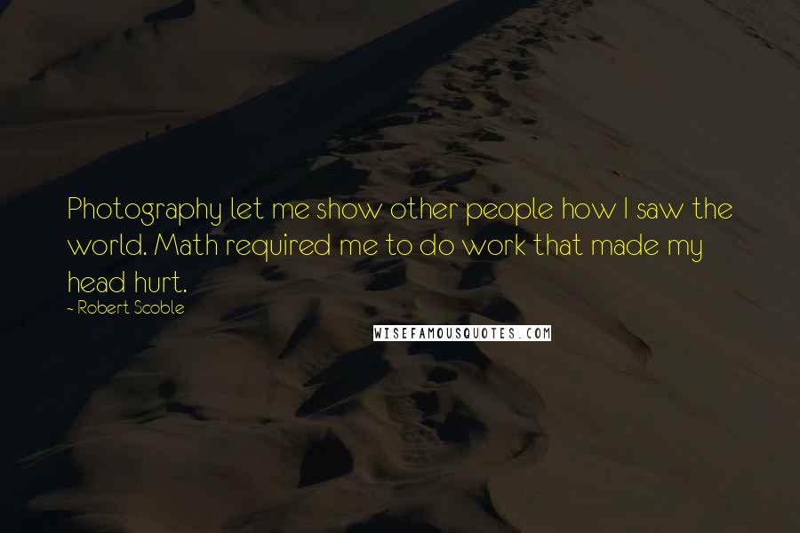 Robert Scoble Quotes: Photography let me show other people how I saw the world. Math required me to do work that made my head hurt.