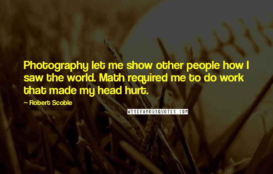 Robert Scoble Quotes: Photography let me show other people how I saw the world. Math required me to do work that made my head hurt.