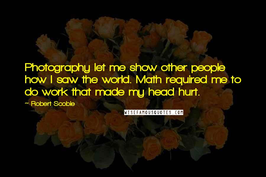 Robert Scoble Quotes: Photography let me show other people how I saw the world. Math required me to do work that made my head hurt.