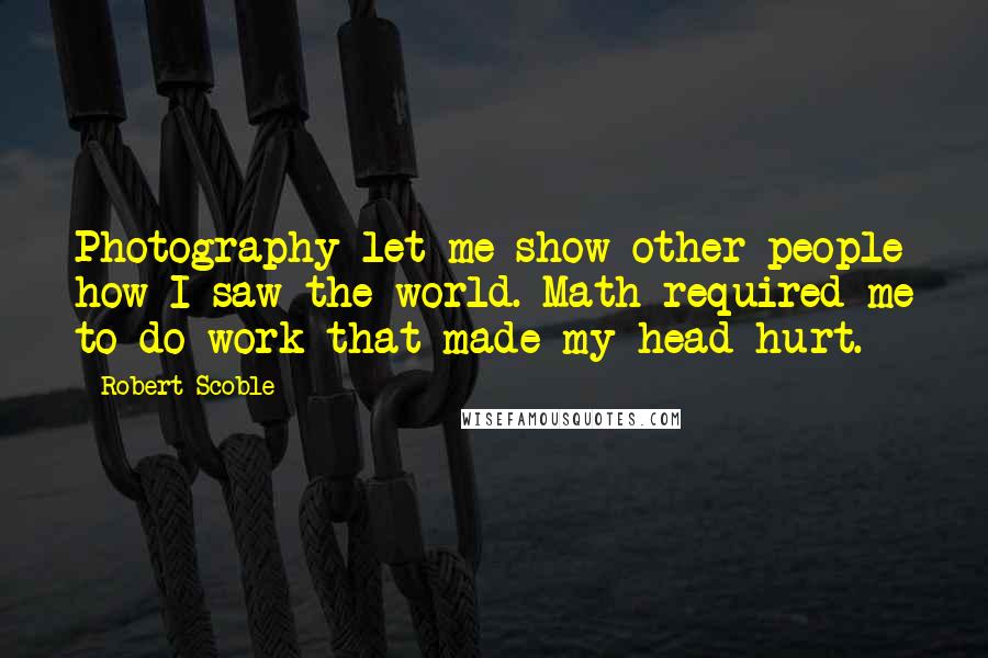 Robert Scoble Quotes: Photography let me show other people how I saw the world. Math required me to do work that made my head hurt.