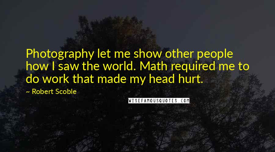 Robert Scoble Quotes: Photography let me show other people how I saw the world. Math required me to do work that made my head hurt.