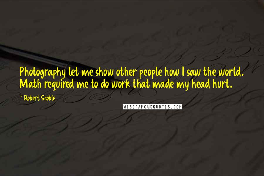 Robert Scoble Quotes: Photography let me show other people how I saw the world. Math required me to do work that made my head hurt.