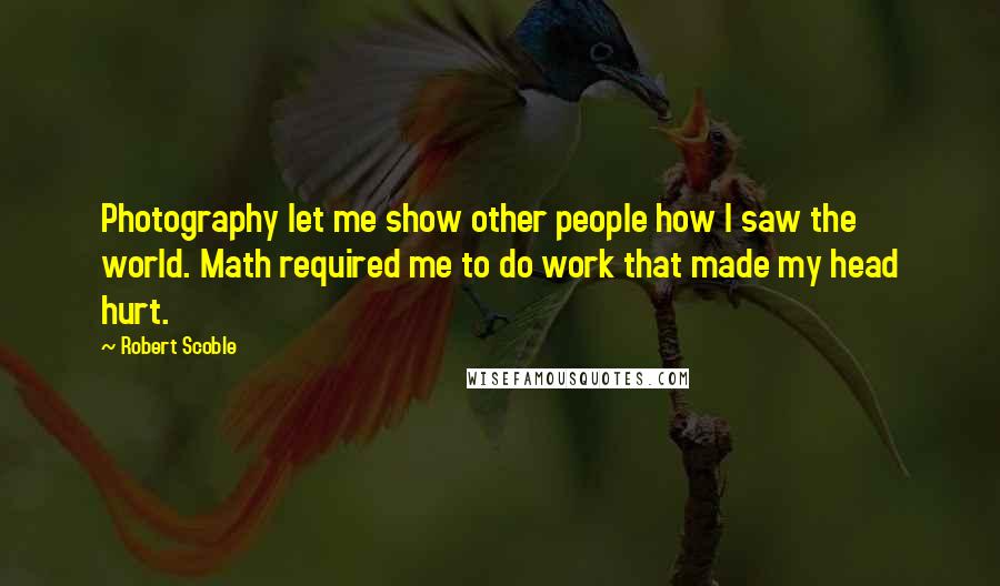 Robert Scoble Quotes: Photography let me show other people how I saw the world. Math required me to do work that made my head hurt.