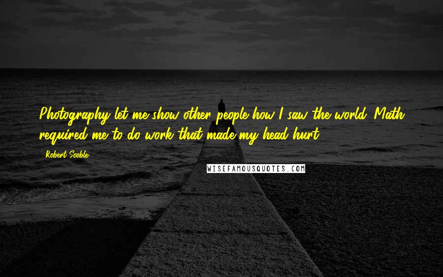 Robert Scoble Quotes: Photography let me show other people how I saw the world. Math required me to do work that made my head hurt.