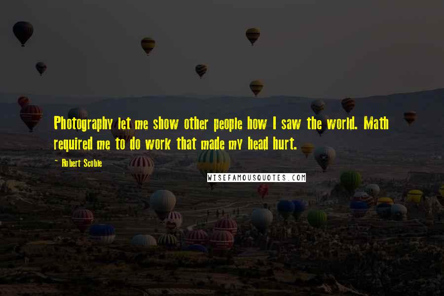 Robert Scoble Quotes: Photography let me show other people how I saw the world. Math required me to do work that made my head hurt.