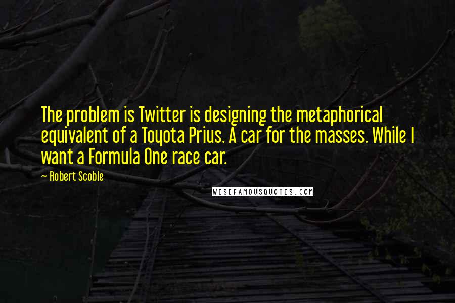 Robert Scoble Quotes: The problem is Twitter is designing the metaphorical equivalent of a Toyota Prius. A car for the masses. While I want a Formula One race car.