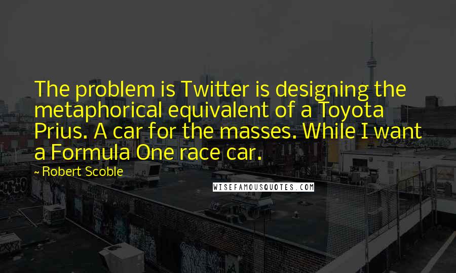 Robert Scoble Quotes: The problem is Twitter is designing the metaphorical equivalent of a Toyota Prius. A car for the masses. While I want a Formula One race car.