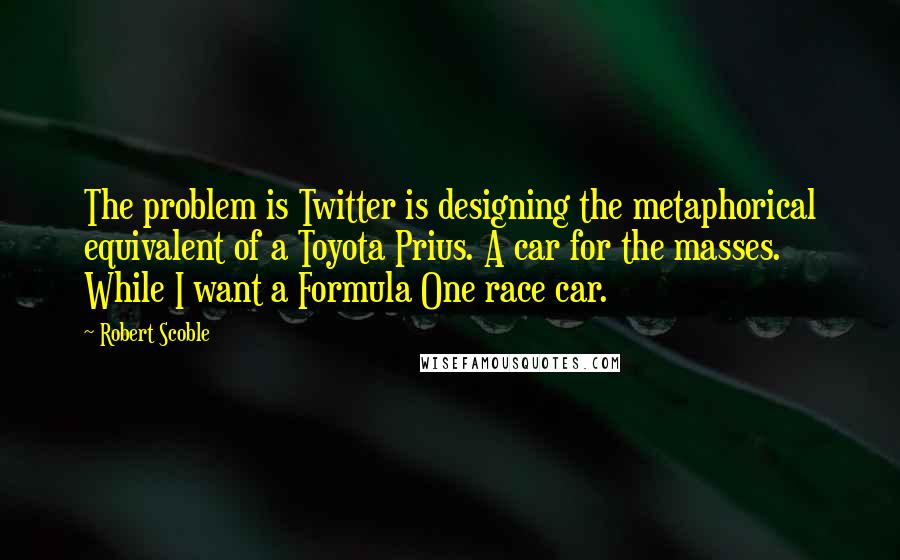 Robert Scoble Quotes: The problem is Twitter is designing the metaphorical equivalent of a Toyota Prius. A car for the masses. While I want a Formula One race car.