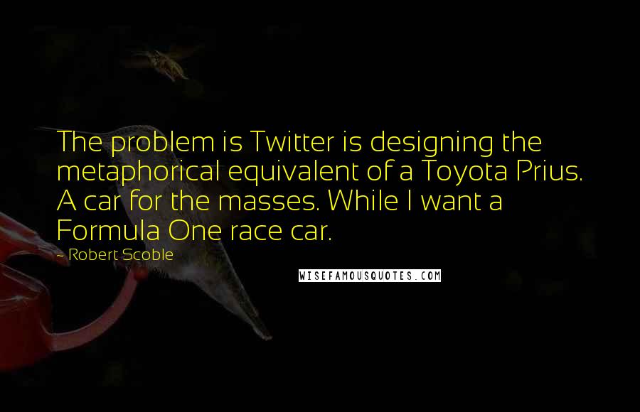 Robert Scoble Quotes: The problem is Twitter is designing the metaphorical equivalent of a Toyota Prius. A car for the masses. While I want a Formula One race car.