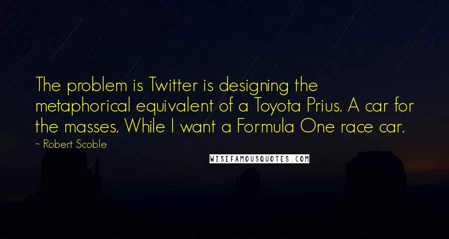 Robert Scoble Quotes: The problem is Twitter is designing the metaphorical equivalent of a Toyota Prius. A car for the masses. While I want a Formula One race car.