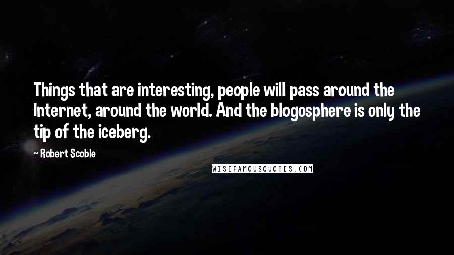 Robert Scoble Quotes: Things that are interesting, people will pass around the Internet, around the world. And the blogosphere is only the tip of the iceberg.