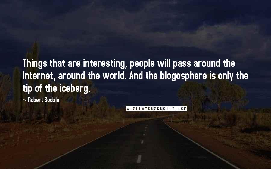 Robert Scoble Quotes: Things that are interesting, people will pass around the Internet, around the world. And the blogosphere is only the tip of the iceberg.