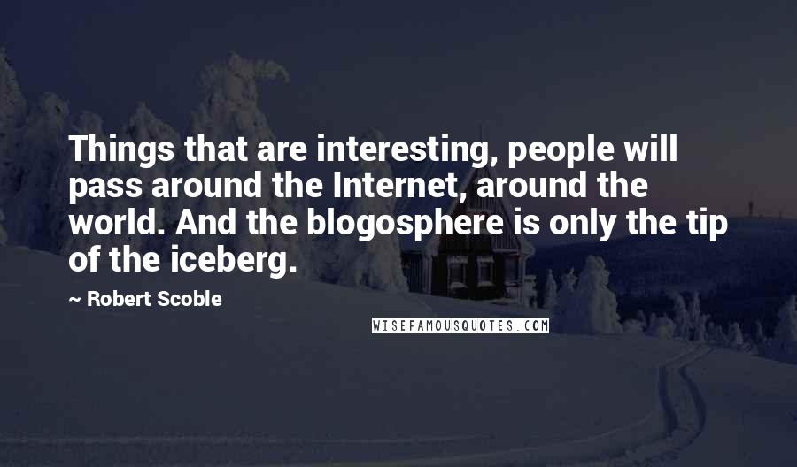 Robert Scoble Quotes: Things that are interesting, people will pass around the Internet, around the world. And the blogosphere is only the tip of the iceberg.