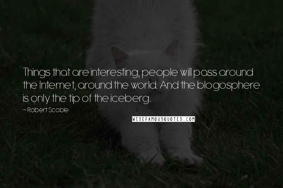 Robert Scoble Quotes: Things that are interesting, people will pass around the Internet, around the world. And the blogosphere is only the tip of the iceberg.