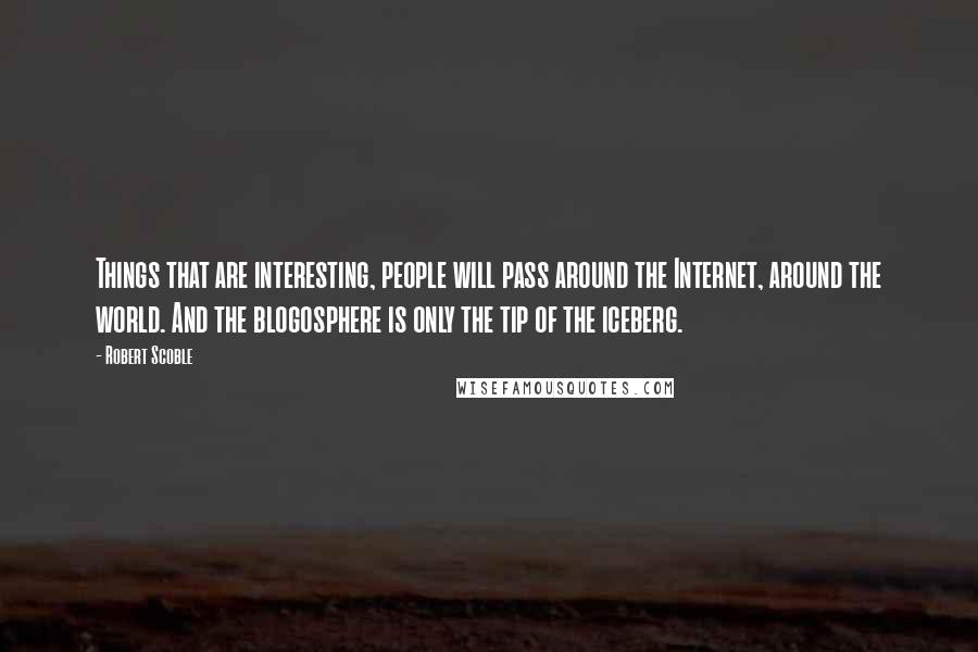 Robert Scoble Quotes: Things that are interesting, people will pass around the Internet, around the world. And the blogosphere is only the tip of the iceberg.