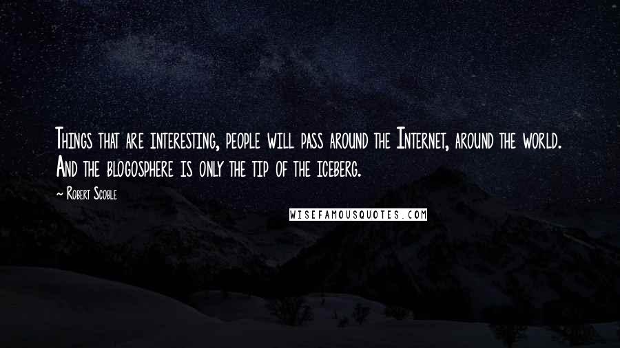 Robert Scoble Quotes: Things that are interesting, people will pass around the Internet, around the world. And the blogosphere is only the tip of the iceberg.