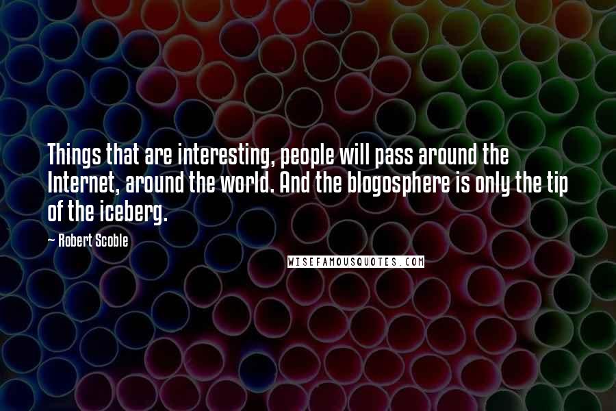 Robert Scoble Quotes: Things that are interesting, people will pass around the Internet, around the world. And the blogosphere is only the tip of the iceberg.