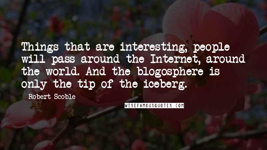Robert Scoble Quotes: Things that are interesting, people will pass around the Internet, around the world. And the blogosphere is only the tip of the iceberg.