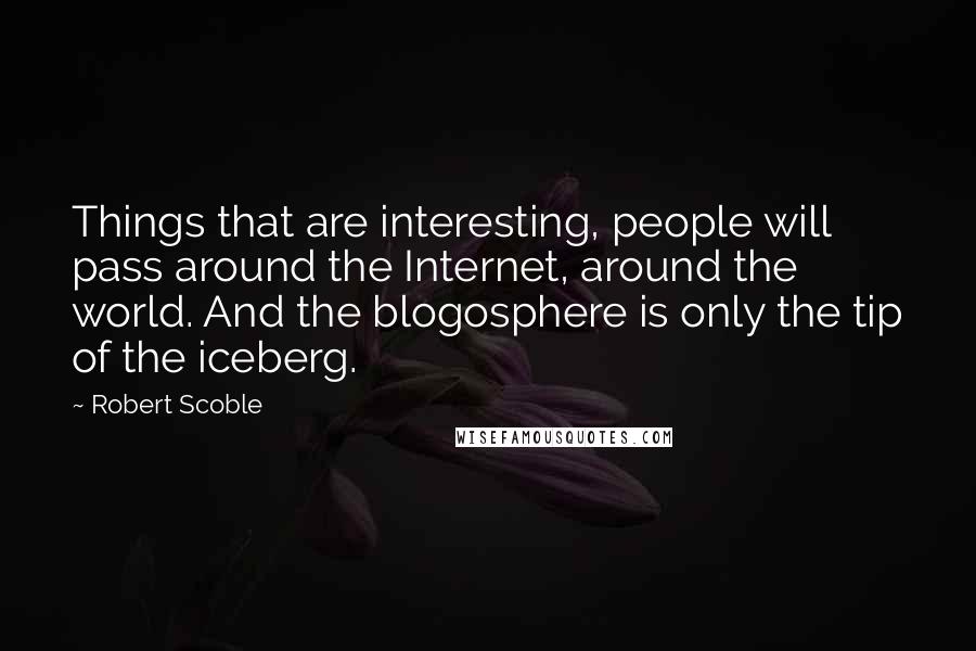 Robert Scoble Quotes: Things that are interesting, people will pass around the Internet, around the world. And the blogosphere is only the tip of the iceberg.