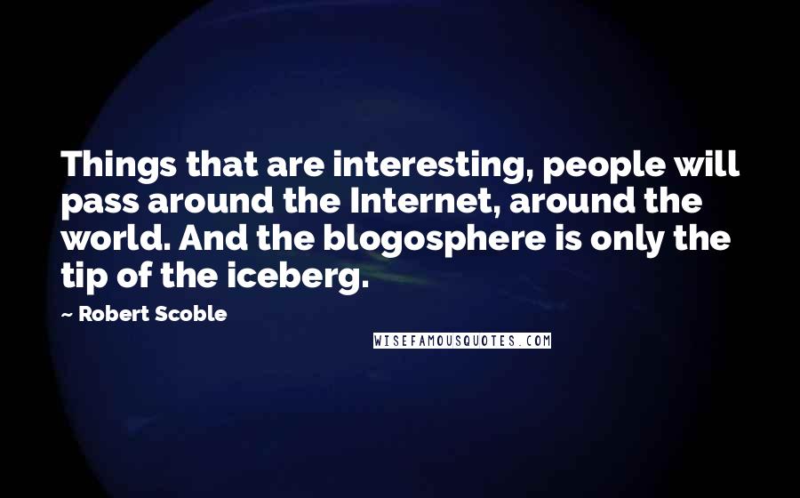 Robert Scoble Quotes: Things that are interesting, people will pass around the Internet, around the world. And the blogosphere is only the tip of the iceberg.