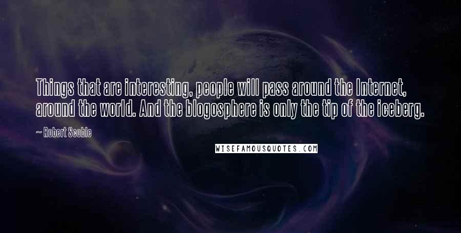 Robert Scoble Quotes: Things that are interesting, people will pass around the Internet, around the world. And the blogosphere is only the tip of the iceberg.