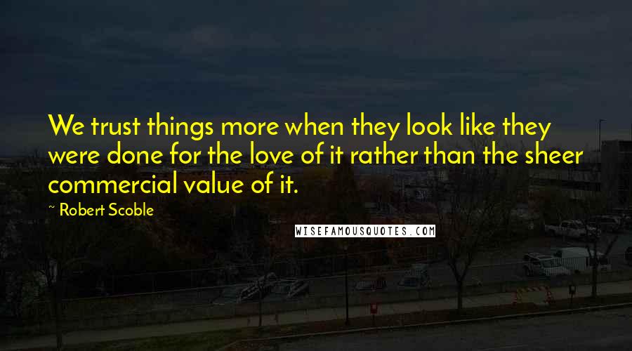 Robert Scoble Quotes: We trust things more when they look like they were done for the love of it rather than the sheer commercial value of it.