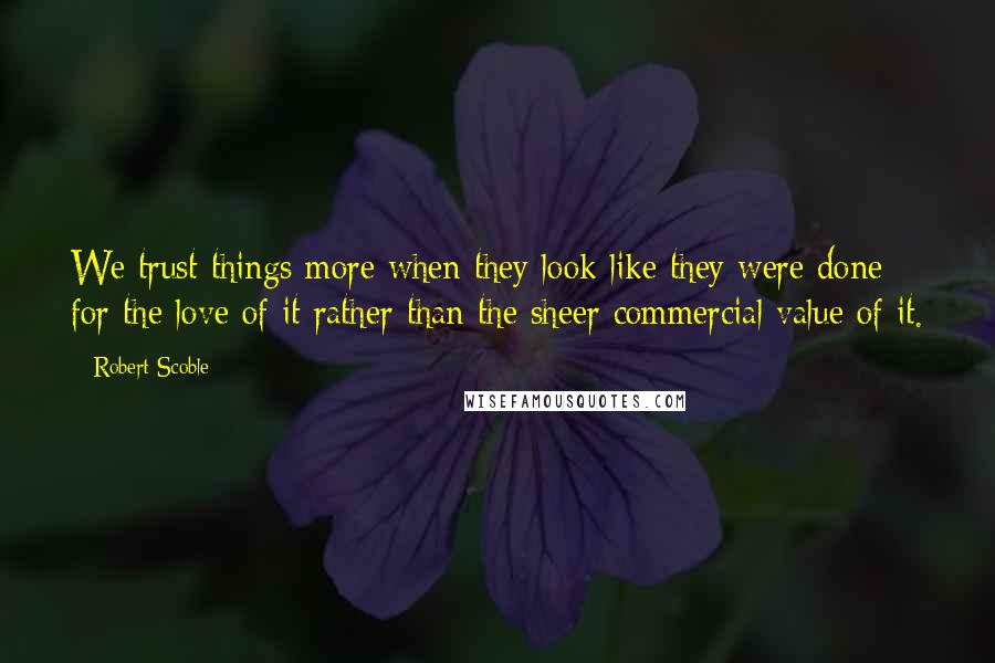 Robert Scoble Quotes: We trust things more when they look like they were done for the love of it rather than the sheer commercial value of it.