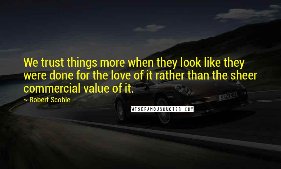 Robert Scoble Quotes: We trust things more when they look like they were done for the love of it rather than the sheer commercial value of it.