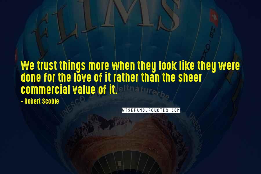 Robert Scoble Quotes: We trust things more when they look like they were done for the love of it rather than the sheer commercial value of it.