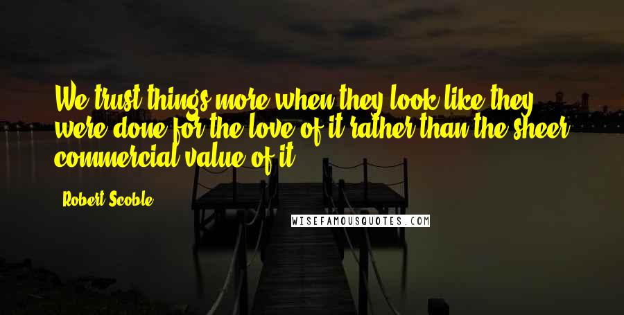 Robert Scoble Quotes: We trust things more when they look like they were done for the love of it rather than the sheer commercial value of it.