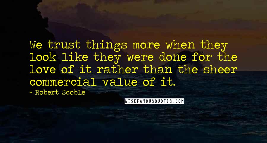 Robert Scoble Quotes: We trust things more when they look like they were done for the love of it rather than the sheer commercial value of it.