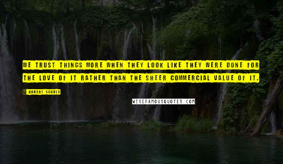 Robert Scoble Quotes: We trust things more when they look like they were done for the love of it rather than the sheer commercial value of it.