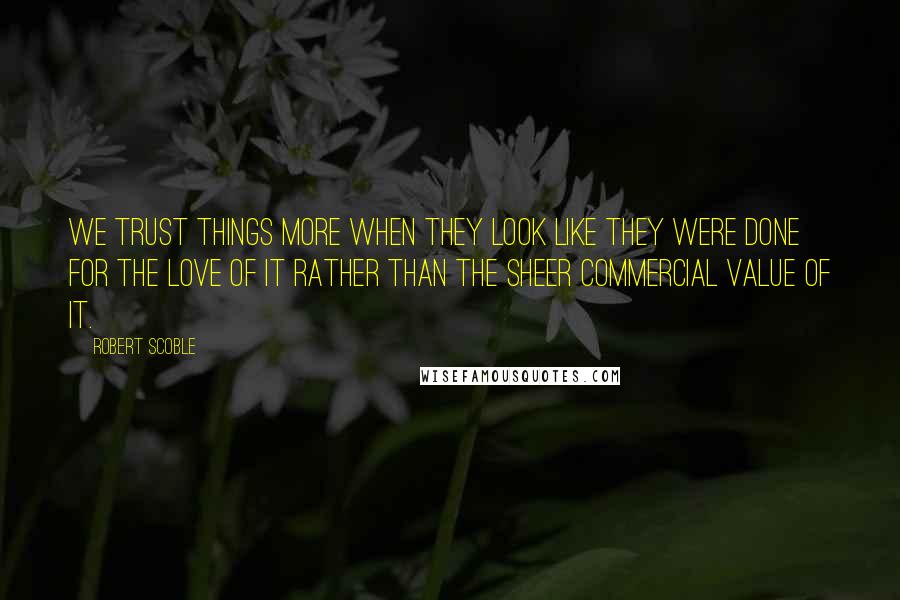 Robert Scoble Quotes: We trust things more when they look like they were done for the love of it rather than the sheer commercial value of it.