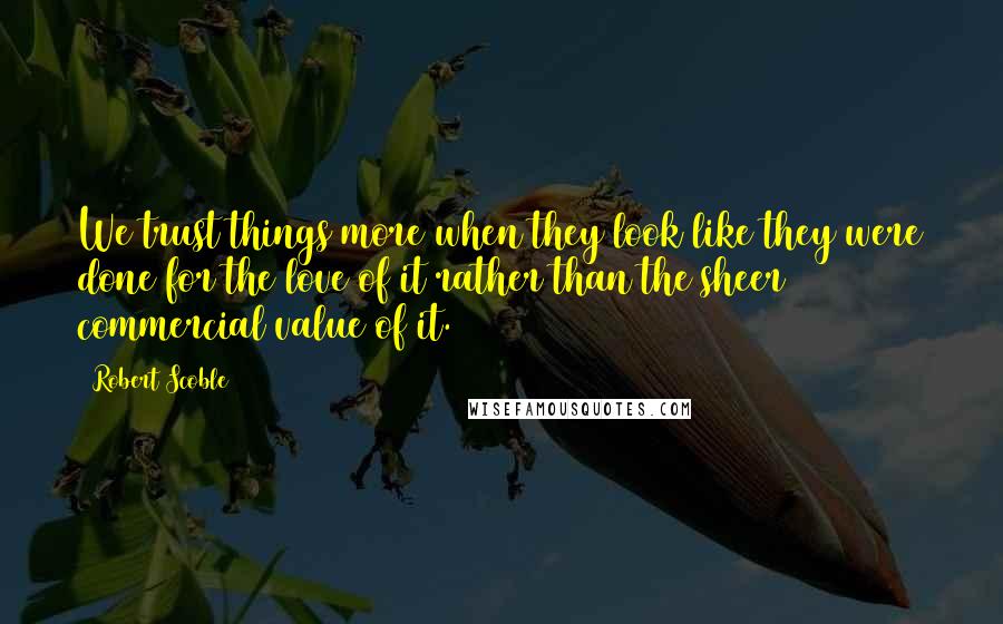 Robert Scoble Quotes: We trust things more when they look like they were done for the love of it rather than the sheer commercial value of it.