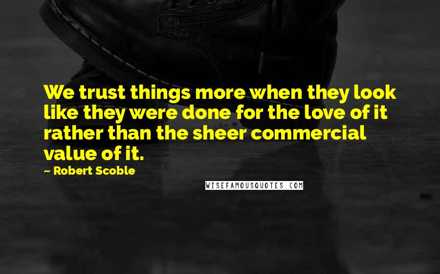 Robert Scoble Quotes: We trust things more when they look like they were done for the love of it rather than the sheer commercial value of it.