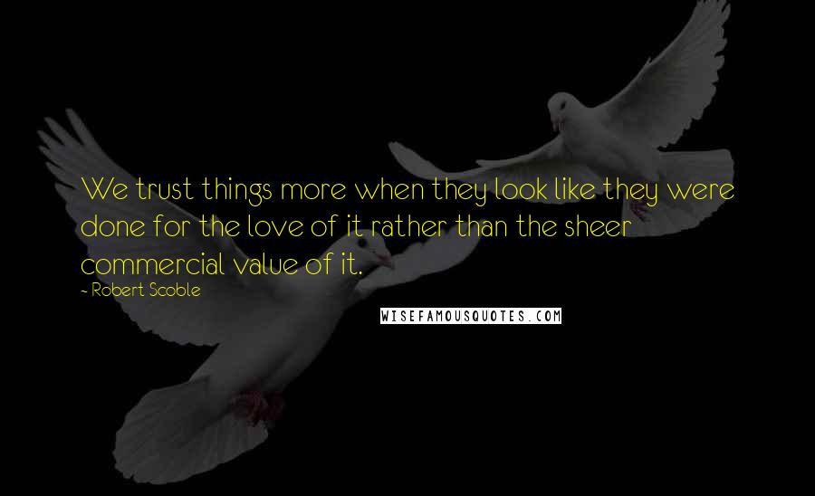 Robert Scoble Quotes: We trust things more when they look like they were done for the love of it rather than the sheer commercial value of it.