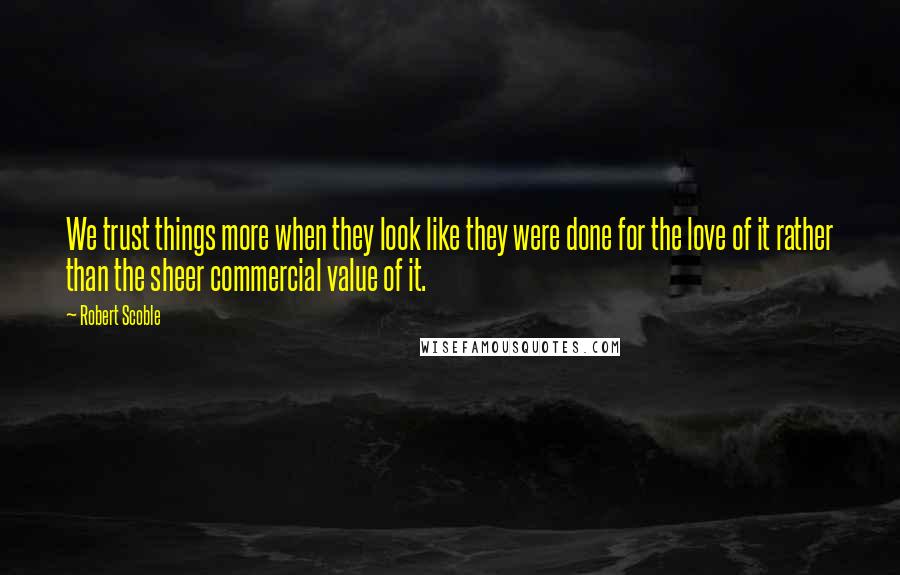 Robert Scoble Quotes: We trust things more when they look like they were done for the love of it rather than the sheer commercial value of it.