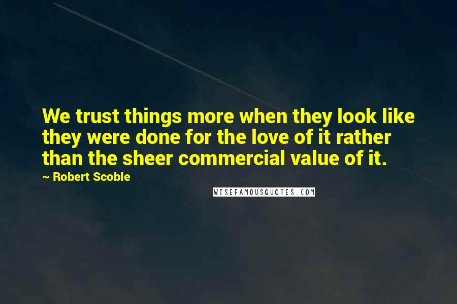 Robert Scoble Quotes: We trust things more when they look like they were done for the love of it rather than the sheer commercial value of it.