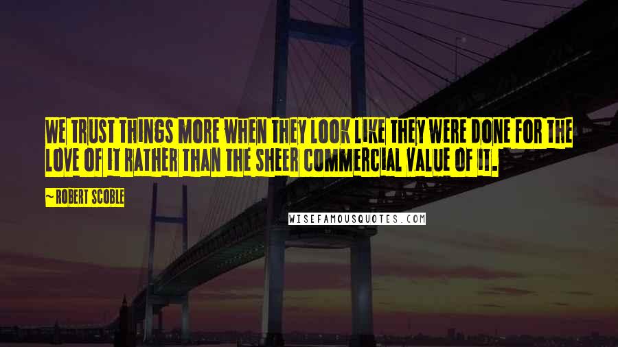 Robert Scoble Quotes: We trust things more when they look like they were done for the love of it rather than the sheer commercial value of it.